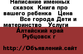 Написание именных сказок! Книга про вашего ребенка › Цена ­ 2 000 - Все города Дети и материнство » Услуги   . Алтайский край,Рубцовск г.